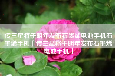 传三星将于明年发布石墨烯电池手机石墨烯手机「传三星将于明年发布石墨烯电池手机」