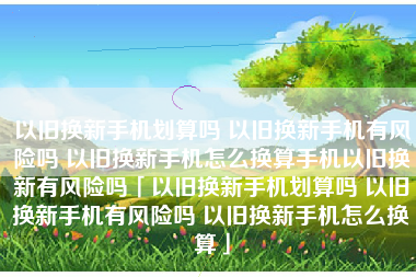 以旧换新手机划算吗 以旧换新手机有风险吗 以旧换新手机怎么换算手机以旧换新有风险吗「以旧换新手机划算吗 以旧换新手机有风险吗 以旧换新手机怎么换算」