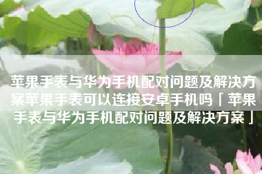 苹果手表与华为手机配对问题及解决方案苹果手表可以连接安卓手机吗「苹果手表与华为手机配对问题及解决方案」
