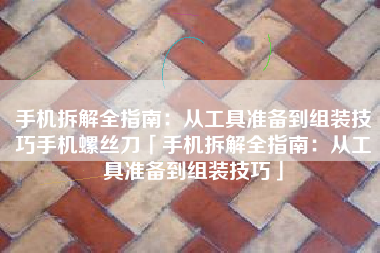 手机拆解全指南：从工具准备到组装技巧手机螺丝刀「手机拆解全指南：从工具准备到组装技巧」