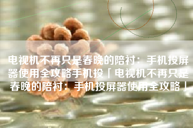 电视机不再只是春晚的陪衬：手机投屏器使用全攻略手机投「电视机不再只是春晚的陪衬：手机投屏器使用全攻略」