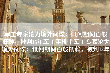 军工专家沦为境外间谍：讯问期间百般抵赖，被判15年军工手机「军工专家沦为境外间谍：讯问期间百般抵赖，被判15年」