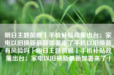 明日主题前瞻丨手机补贴政策出台；家电以旧换新最新部署来了手机以旧换新有风险吗「明日主题前瞻丨手机补贴政策出台；家电以旧换新最新部署来了」