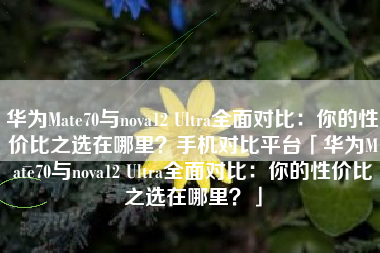 华为Mate70与nova12 Ultra全面对比：你的性价比之选在哪里？手机对比平台「华为Mate70与nova12 Ultra全面对比：你的性价比之选在哪里？」
