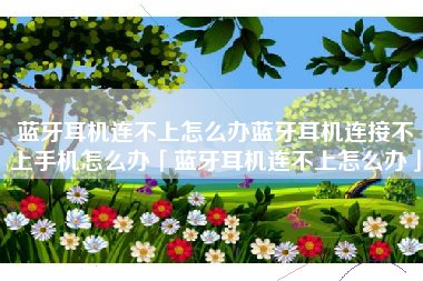 蓝牙耳机连不上怎么办蓝牙耳机连接不上手机怎么办「蓝牙耳机连不上怎么办」
