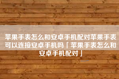 苹果手表怎么和安卓手机配对苹果手表可以连接安卓手机吗「苹果手表怎么和安卓手机配对」