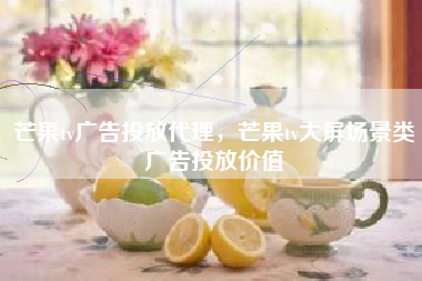 芒果tv广告投放代理，芒果tv大屏场景类广告投放价值
