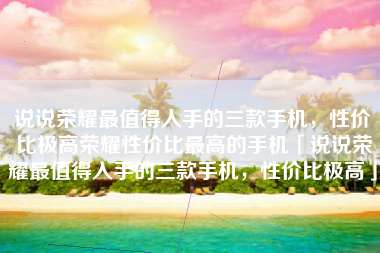 说说荣耀最值得入手的三款手机，性价比极高荣耀性价比最高的手机「说说荣耀最值得入手的三款手机，性价比极高」