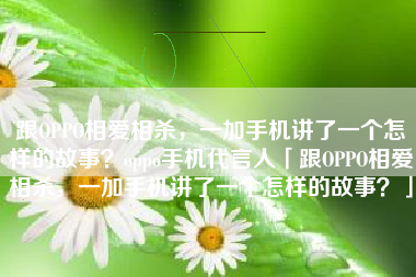 跟OPPO相爱相杀，一加手机讲了一个怎样的故事？oppo手机代言人「跟OPPO相爱相杀，一加手机讲了一个怎样的故事？」