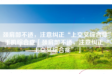 颈肩部不适，注意纠正“上交叉综合症”手机综合症「颈肩部不适，注意纠正“上交叉综合症”」