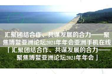 汇聚团结合作、共谋发展的合力——聚焦博鳌亚洲论坛2024年年会亚洲手机在线「汇聚团结合作、共谋发展的合力——聚焦博鳌亚洲论坛2024年年会」