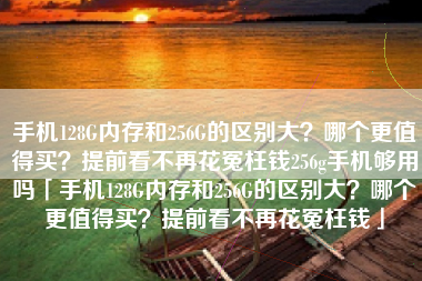 手机128G内存和256G的区别大？哪个更值得买？提前看不再花冤枉钱256g手机够用吗「手机128G内存和256G的区别大？哪个更值得买？提前看不再花冤枉钱」