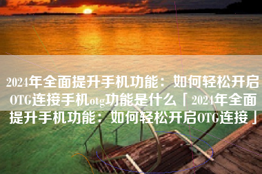 2024年全面提升手机功能：如何轻松开启OTG连接手机otg功能是什么「2024年全面提升手机功能：如何轻松开启OTG连接」