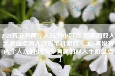 2024有没有两个人玩的小游戏 有趣的双人手游盘点两人游戏手机游戏「2024有没有两个人玩的小游戏 有趣的双人手游盘点」 2024有没有两个人玩的小游戏 有趣的双人手游盘点两人游戏手机游戏「2024有没有两个人玩的小游戏 有趣的双人手游盘点」