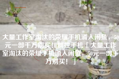 大量工作室淘汰的荣耀手机涌入闲鱼，50元一部千万别买！群控手机「大量工作室淘汰的荣耀手机涌入闲鱼，50元一部千万别买！」