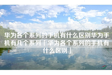 华为各个系列的手机有什么区别华为手机有几个系列「华为各个系列的手机有什么区别」 华为各个系列的手机有什么区别华为手机有几个系列「华为各个系列的手机有什么区别」