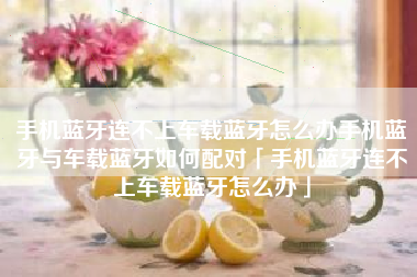 手机蓝牙连不上车载蓝牙怎么办手机蓝牙与车载蓝牙如何配对「手机蓝牙连不上车载蓝牙怎么办」