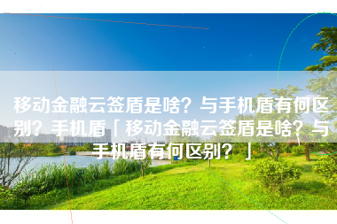移动金融云签盾是啥？与手机盾有何区别？手机盾「移动金融云签盾是啥？与手机盾有何区别？」