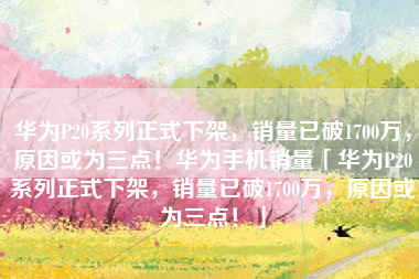 华为P20系列正式下架，销量已破1700万，原因或为三点！华为手机销量「华为P20系列正式下架，销量已破1700万，原因或为三点！」