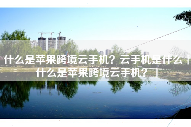 什么是苹果跨境云手机？云手机是什么「什么是苹果跨境云手机？」