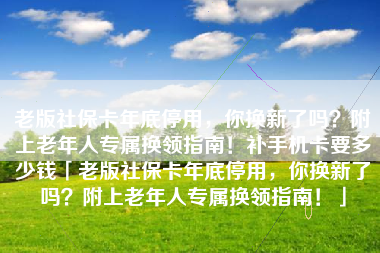 老版社保卡年底停用，你换新了吗？附上老年人专属换领指南！补手机卡要多少钱「老版社保卡年底停用，你换新了吗？附上老年人专属换领指南！」
