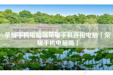 荣耀手机电脑端荣耀手机连接电脑「荣耀手机电脑端」