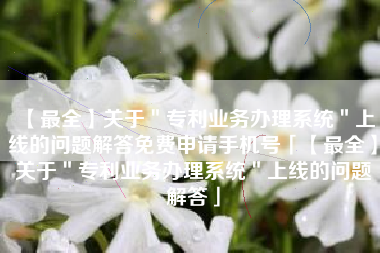 【最全】关于＂专利业务办理系统＂上线的问题解答免费申请手机号「【最全】关于＂专利业务办理系统＂上线的问题解答」