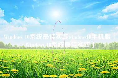 Windows 10系统最佳实践windows10手机版「Windows 10系统最佳实践」