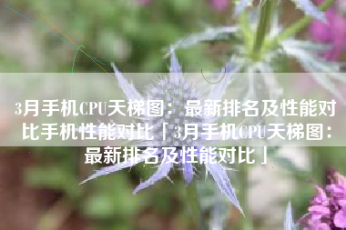 3月手机CPU天梯图：最新排名及性能对比手机性能对比「3月手机CPU天梯图：最新排名及性能对比」