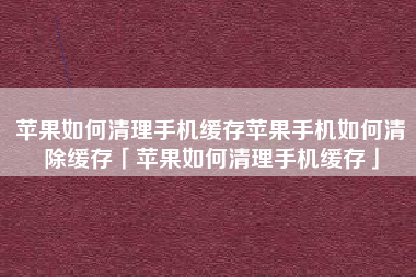 苹果如何清理手机缓存苹果手机如何清除缓存「苹果如何清理手机缓存」