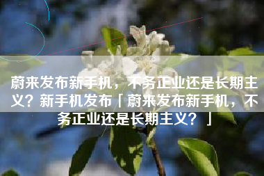 蔚来发布新手机，不务正业还是长期主义？新手机发布「蔚来发布新手机，不务正业还是长期主义？」