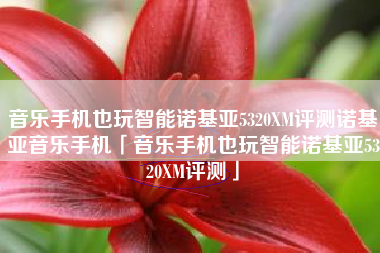 音乐手机也玩智能诺基亚5320XM评测诺基亚音乐手机「音乐手机也玩智能诺基亚5320XM评测」
