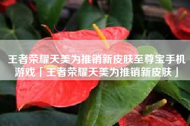 王者荣耀天美为推销新皮肤至尊宝手机游戏「王者荣耀天美为推销新皮肤」