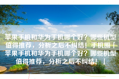 苹果手机和华为手机哪个好？哪些机型值得推荐，分析之后不纠结！手机圈「苹果手机和华为手机哪个好？哪些机型值得推荐，分析之后不纠结！」