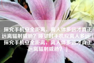 探究手机安全距离，离人体多远才真正远离辐射威胁？睡觉时手机应离人多远「探究手机安全距离，离人体多远才真正远离辐射威胁？」