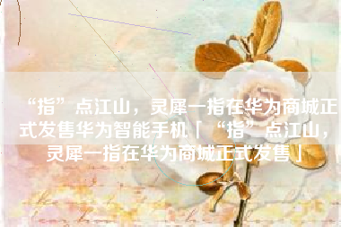 “指”点江山，灵犀一指在华为商城正式发售华为智能手机「“指”点江山，灵犀一指在华为商城正式发售」