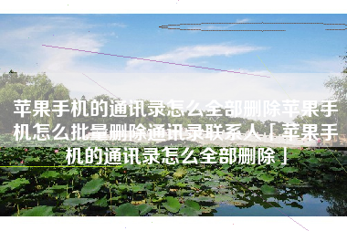 苹果手机的通讯录怎么全部删除苹果手机怎么批量删除通讯录联系人「苹果手机的通讯录怎么全部删除」