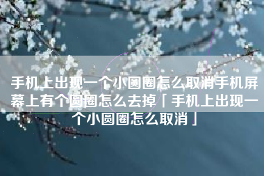 手机上出现一个小圆圈怎么取消手机屏幕上有个圆圈怎么去掉「手机上出现一个小圆圈怎么取消」
