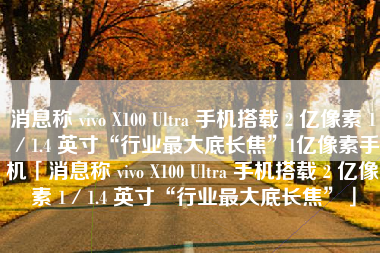 消息称 vivo X100 Ultra 手机搭载 2 亿像素 1／1.4 英寸“行业最大底长焦”1亿像素手机「消息称 vivo X100 Ultra 手机搭载 2 亿像素 1／1.4 英寸“行业最大底长焦”」