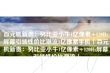 百元机新贵：努比亚小牛1亿像素+120Hz屏幕引领性价比潮流1亿像素手机「百元机新贵：努比亚小牛1亿像素+120Hz屏幕引领性价比潮流」
