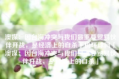 澳媒：因台海冲突与我们最重要贸易伙伴开战，是经济上的自杀手机环球网「澳媒：因台海冲突与我们最重要贸易伙伴开战，是经济上的自杀」