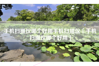 手机扫描仪哪个好用手机扫描仪「手机扫描仪哪个好用」