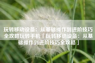 玩转移动设备：从基础操作到进阶技巧全攻略玩转手机「玩转移动设备：从基础操作到进阶技巧全攻略」