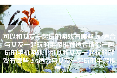 可以和女友一起玩的游戏有哪些 203适合与女友一起玩的手游推荐适合情侣一起玩的手机游戏「可以和女友一起玩的游戏有哪些 203适合与女友一起玩的手游推荐」
