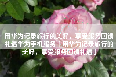 用华为记录旅行的美好，享受服务回馈礼遇华为手机服务「用华为记录旅行的美好，享受服务回馈礼遇」