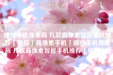 哪些手机像素高 几款高像素智能手机推荐【推荐】高像素手机「哪些手机像素高 几款高像素智能手机推荐【推荐】」