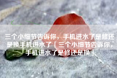 三个小细节告诉你，手机进水了是修还是换手机进水了「三个小细节告诉你，手机进水了是修还是换」