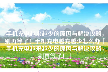 手机充电越来越少的原因与解决攻略，别再等了！手机充电越充越少怎么办「手机充电越来越少的原因与解决攻略，别再等了！」