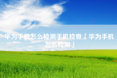 华为手机怎么检测手机检查「华为手机怎么检测」