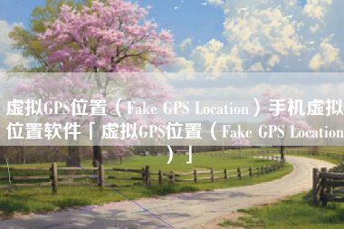 虚拟GPS位置（Fake GPS Location）手机虚拟位置软件「虚拟GPS位置（Fake GPS Location）」